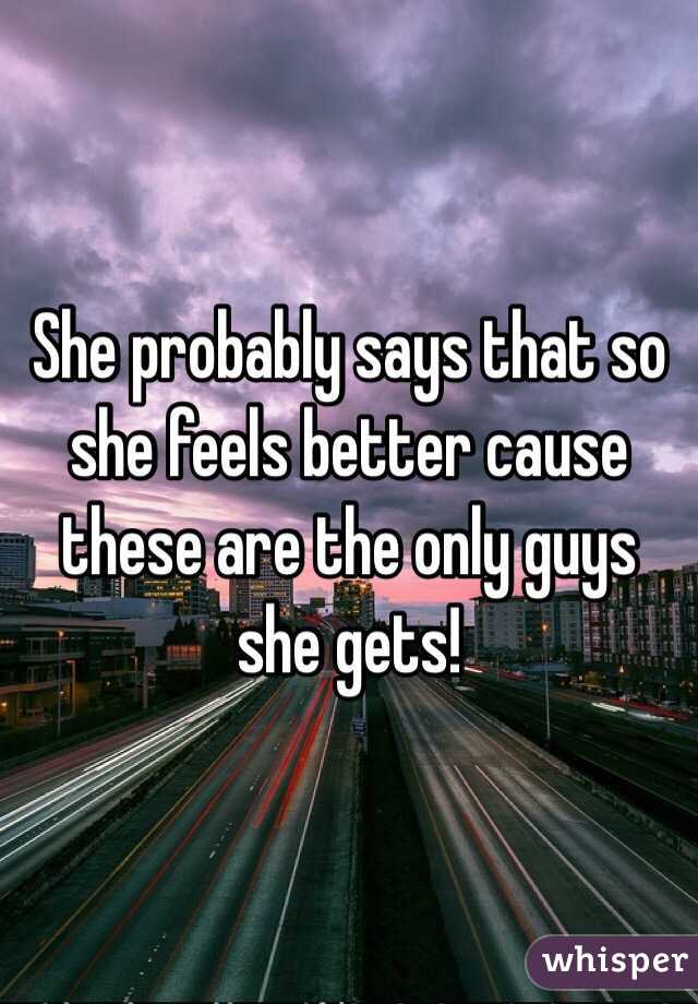 She probably says that so she feels better cause these are the only guys she gets!