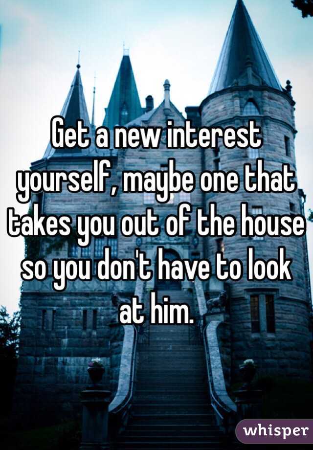 Get a new interest yourself, maybe one that takes you out of the house so you don't have to look at him. 