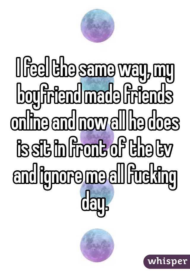 I feel the same way, my boyfriend made friends online and now all he does is sit in front of the tv and ignore me all fucking day. 