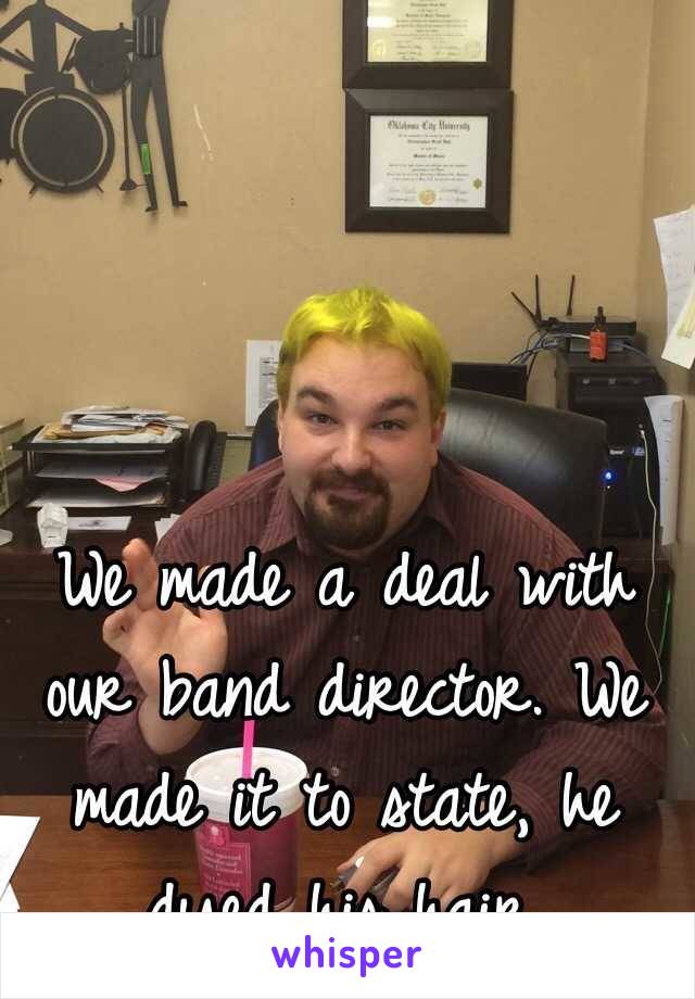 We made a deal with our band director. We made it to state, he dyed his hair.