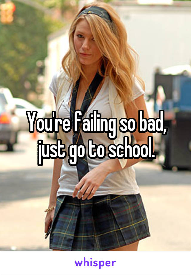 You're failing so bad, just go to school.