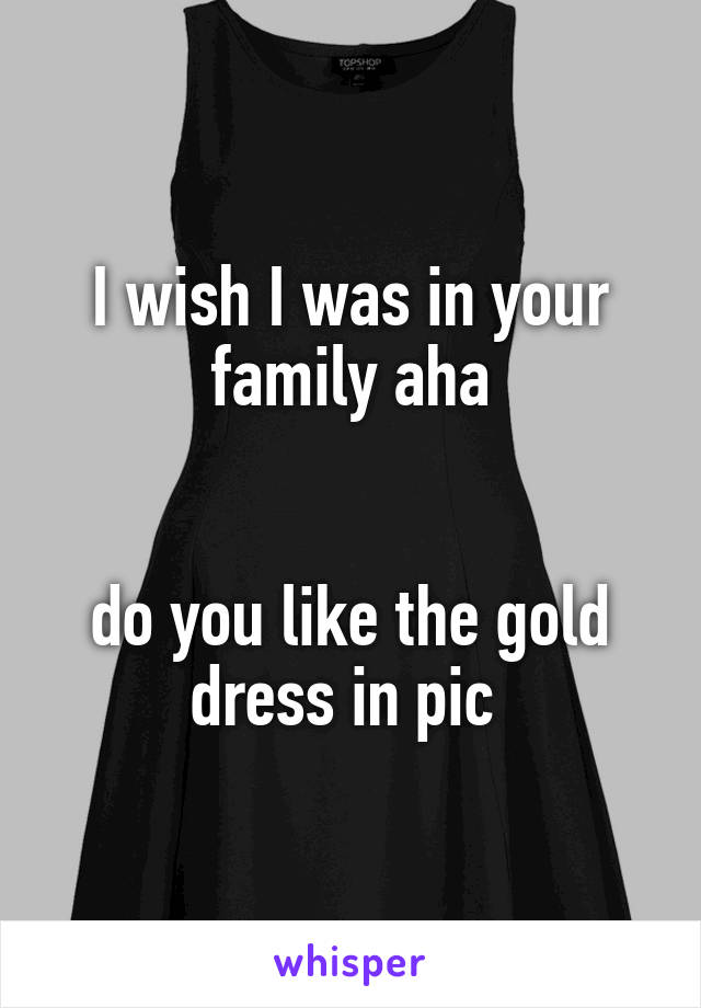 I wish I was in your family aha


do you like the gold dress in pic 