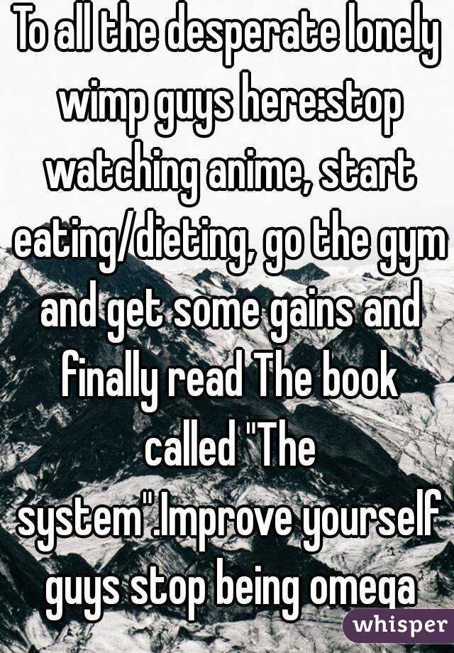 To all the desperate lonely wimp guys here:stop watching anime, start eating/dieting, go the gym and get some gains and finally read The book called "The system".Improve yourself guys stop being omega