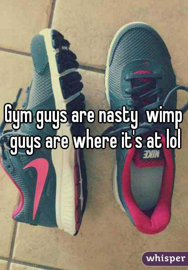 Gym guys are nasty  wimp guys are where it's at lol