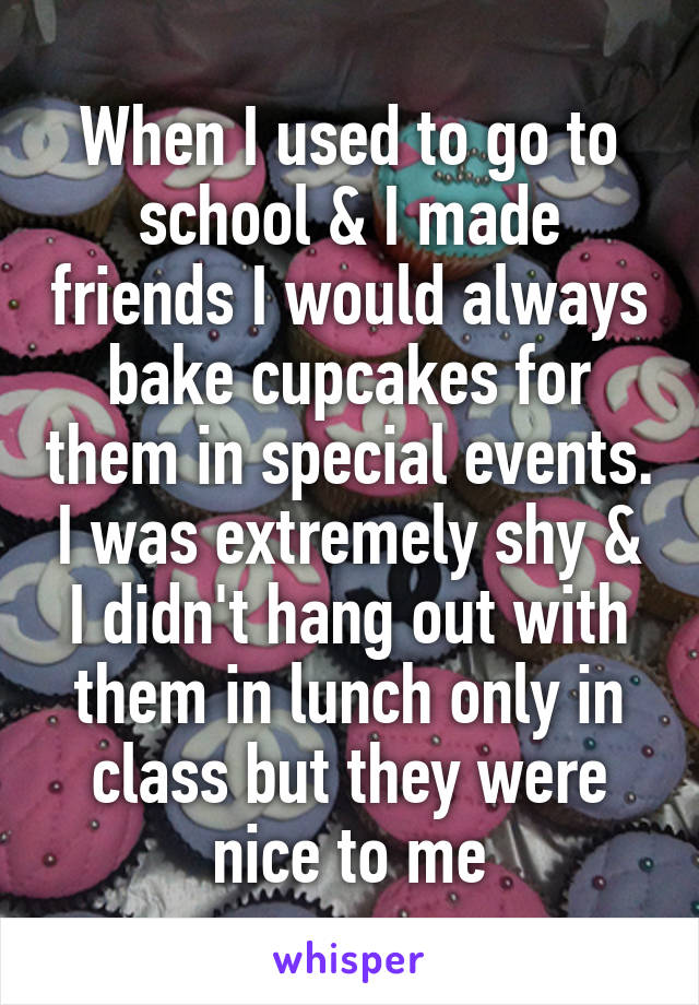 When I used to go to school & I made friends I would always bake cupcakes for them in special events. I was extremely shy & I didn't hang out with them in lunch only in class but they were nice to me