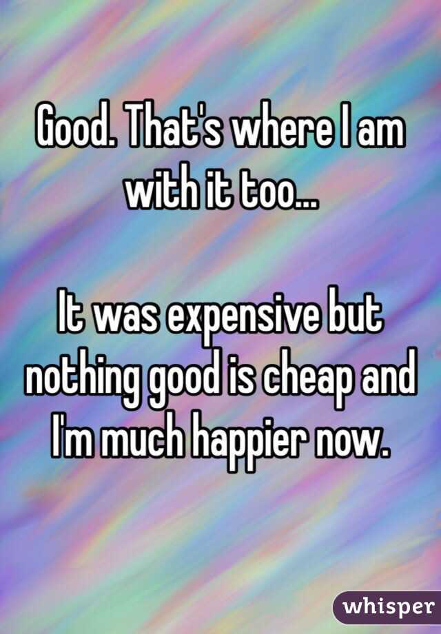 Good. That's where I am with it too...

It was expensive but nothing good is cheap and I'm much happier now. 

