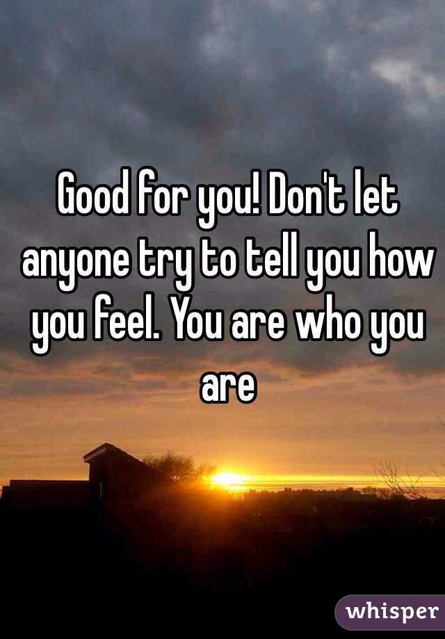 Good for you! Don't let anyone try to tell you how you feel. You are who you are 