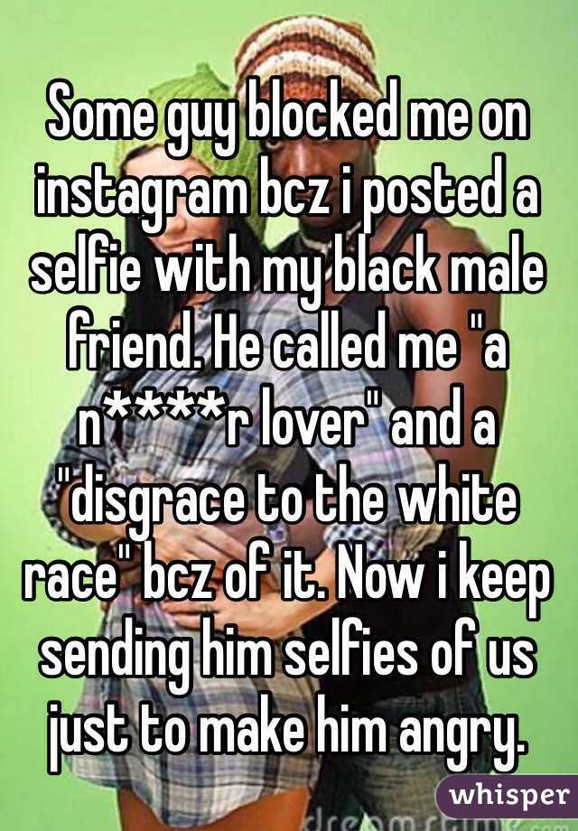 Some guy blocked me on instagram bcz i posted a selfie with my black male friend. He called me "a n****r lover" and a "disgrace to the white race" bcz of it. Now i keep sending him selfies of us just to make him angry. 