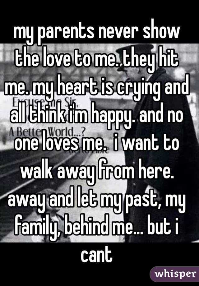 my parents never show the love to me. they hit me. my heart is crying and all think i'm happy. and no one loves me.  i want to walk away from here. away and let my past, my family, behind me... but i cant
