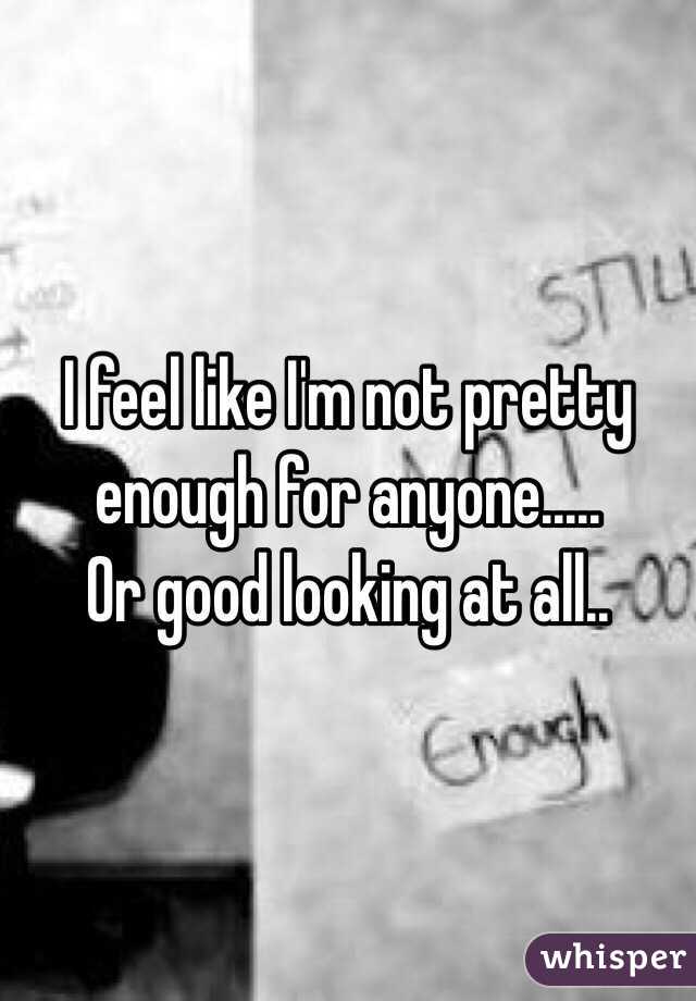 I feel like I'm not pretty 
enough for anyone.....
Or good looking at all..