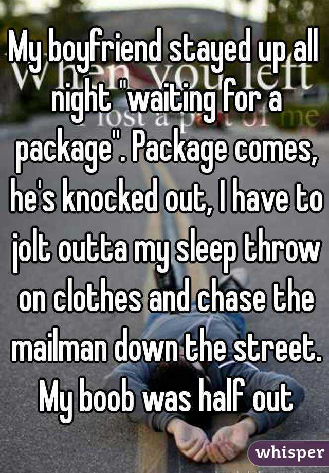 My boyfriend stayed up all night "waiting for a package". Package comes, he's knocked out, I have to jolt outta my sleep throw on clothes and chase the mailman down the street. My boob was half out