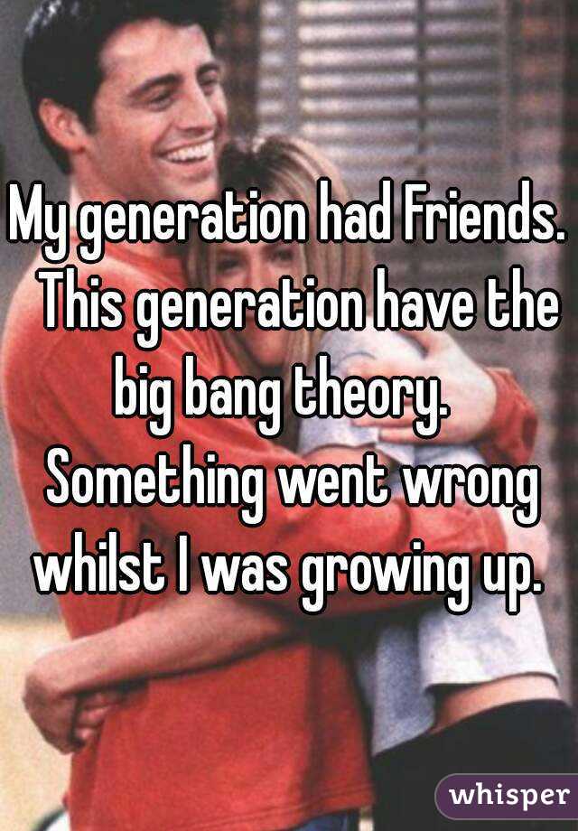My generation had Friends.  This generation have the big bang theory.   Something went wrong whilst I was growing up. 