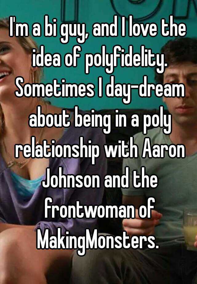 I'm a bi guy, and I love the idea of polyfidelity. Sometimes I day-dream about being in a poly relationship with Aaron Johnson and the frontwoman of MakingMonsters. 