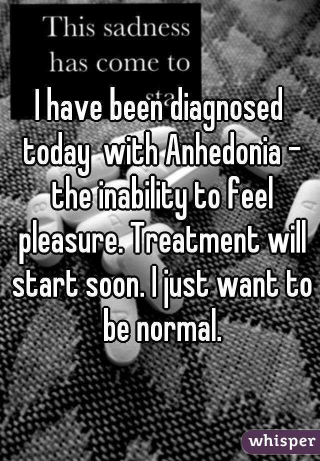 I have been diagnosed today  with Anhedonia - the inability to feel pleasure. Treatment will start soon. I just want to be normal.