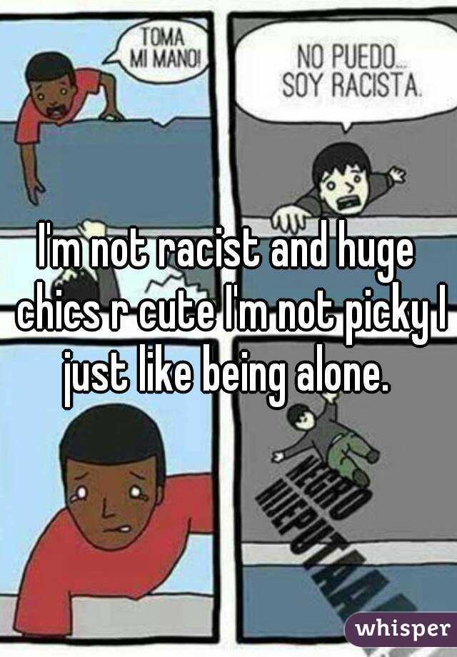 I'm not racist and huge chics r cute I'm not picky I just like being alone. 