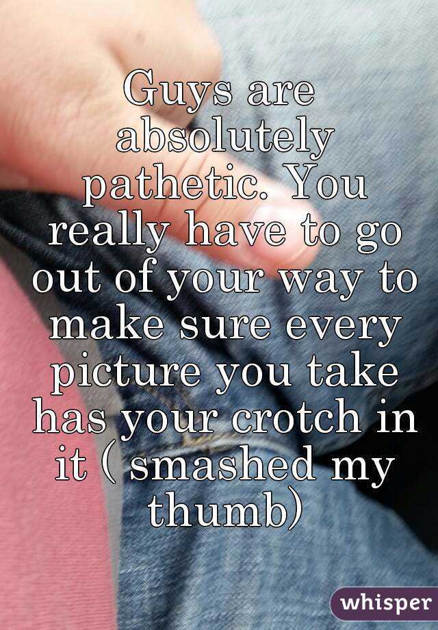 Guys are absolutely pathetic. You really have to go out of your way to make sure every picture you take has your crotch in it ( smashed my thumb)