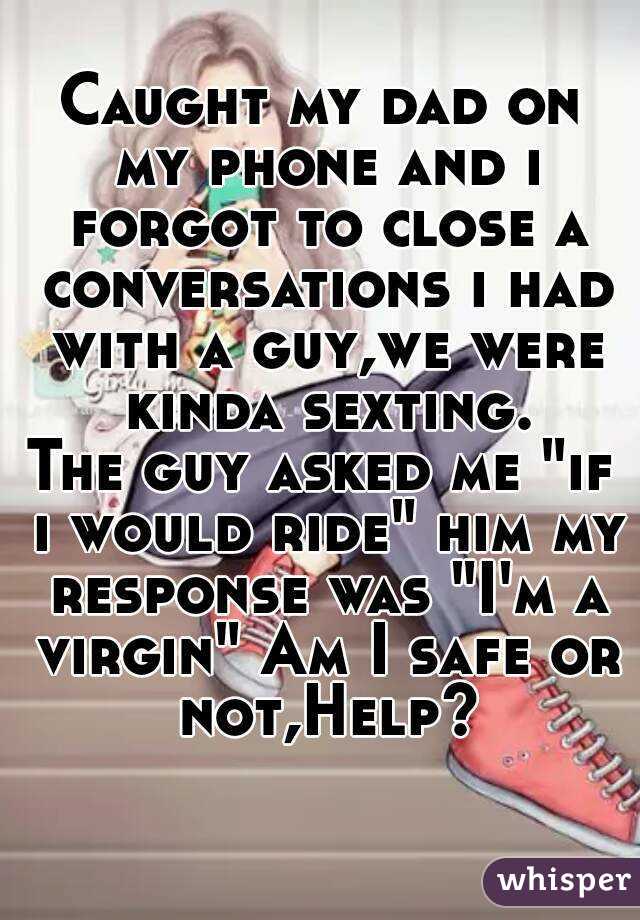 Caught my dad on my phone and i forgot to close a conversations i had with a guy,we were kinda sexting.
The guy asked me "if i would ride" him my response was "I'm a virgin" Am I safe or not,Help?
 

