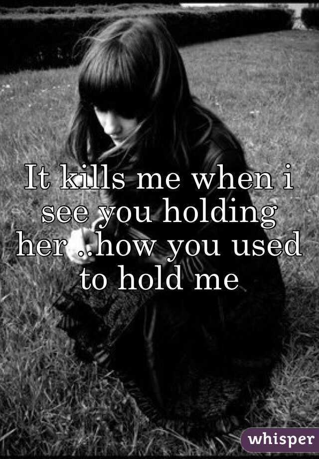 It kills me when i see you holding her ..how you used to hold me 