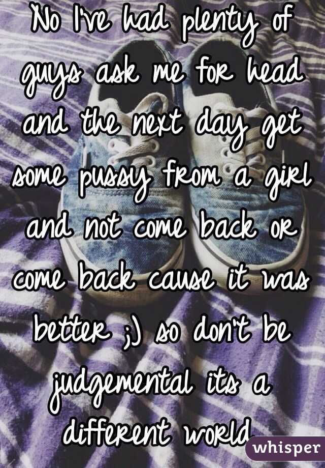 No I've had plenty of guys ask me for head and the next day get some pussy from a girl and not come back or come back cause it was better ;) so don't be judgemental its a different world. 