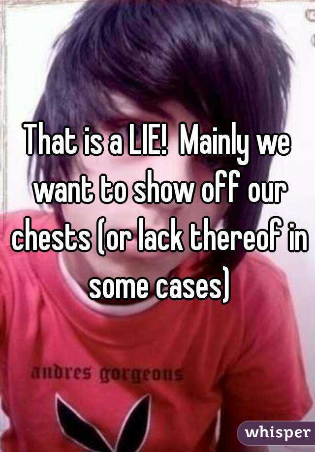 That is a LIE!  Mainly we want to show off our chests (or lack thereof in some cases)