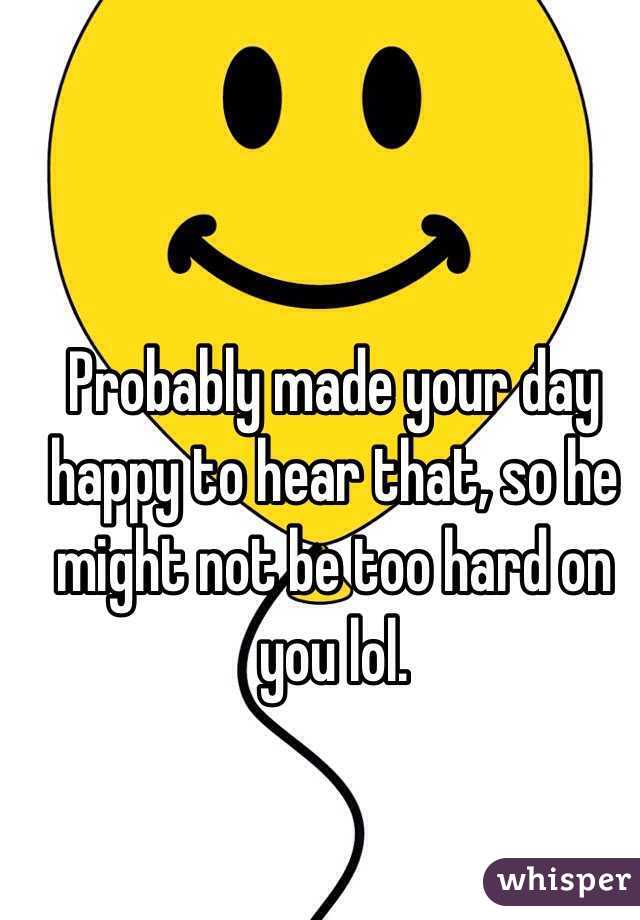 Probably made your day happy to hear that, so he might not be too hard on you lol. 