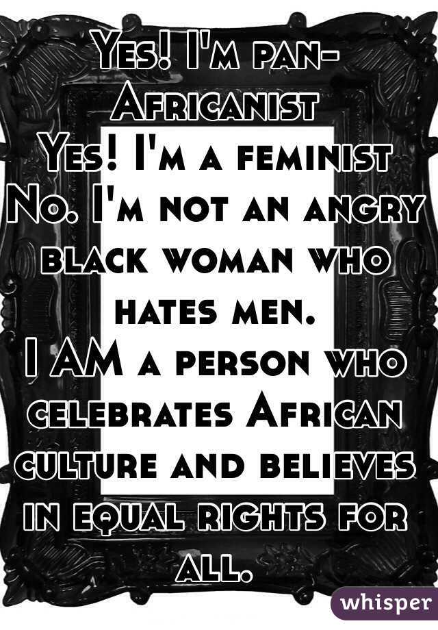 Yes! I'm pan-Africanist 
Yes! I'm a feminist 
No. I'm not an angry black woman who hates men. 
I AM a person who celebrates African culture and believes in equal rights for all. 
