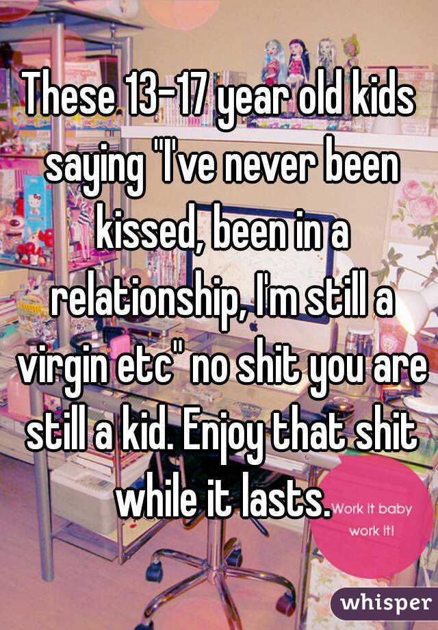 These 13-17 year old kids saying "I've never been kissed, been in a relationship, I'm still a virgin etc" no shit you are still a kid. Enjoy that shit while it lasts.