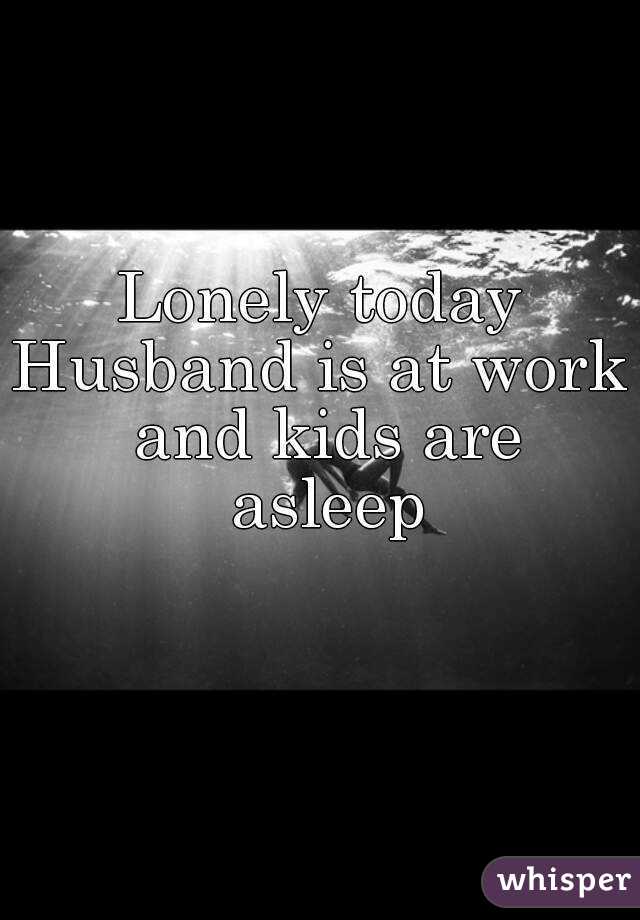 Lonely today
Husband is at work and kids are asleep
 
