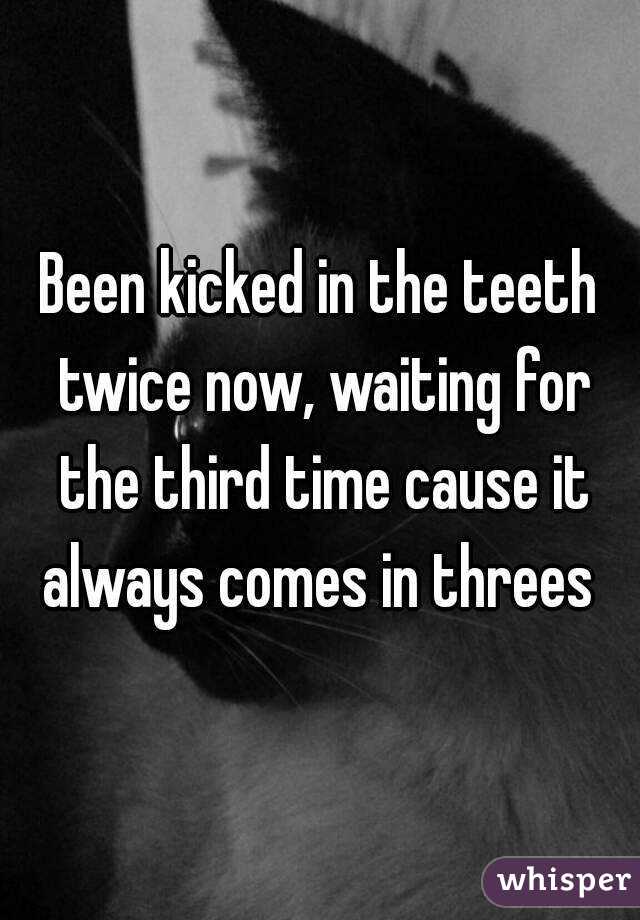 Been kicked in the teeth twice now, waiting for the third time cause it always comes in threes 