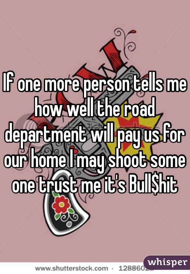 If one more person tells me how well the road department will pay us for our home I may shoot some one trust me it's Bull$hit