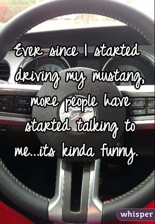 Ever since I started driving my mustang, more people have started talking to me...its kinda funny. 