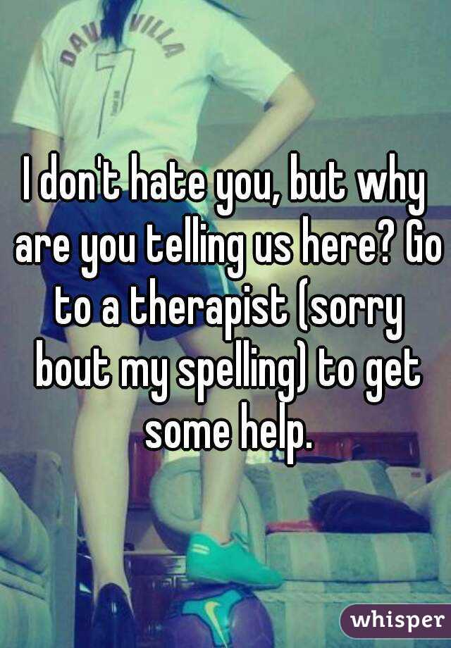 I don't hate you, but why are you telling us here? Go to a therapist (sorry bout my spelling) to get some help.