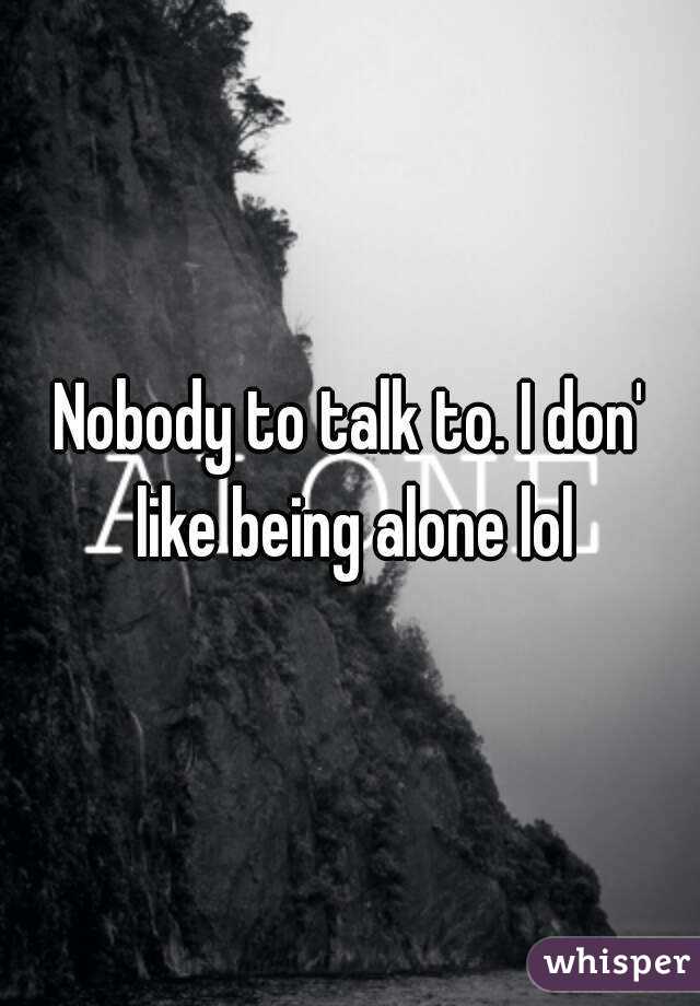 Nobody to talk to. I don' like being alone lol