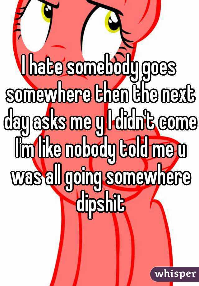 I hate somebody goes somewhere then the next day asks me y I didn't come I'm like nobody told me u was all going somewhere dipshit