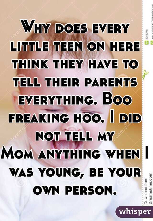 Why does every little teen on here think they have to tell their parents everything. Boo freaking hoo. I did not tell my
Mom anything when I was young, be your own person.