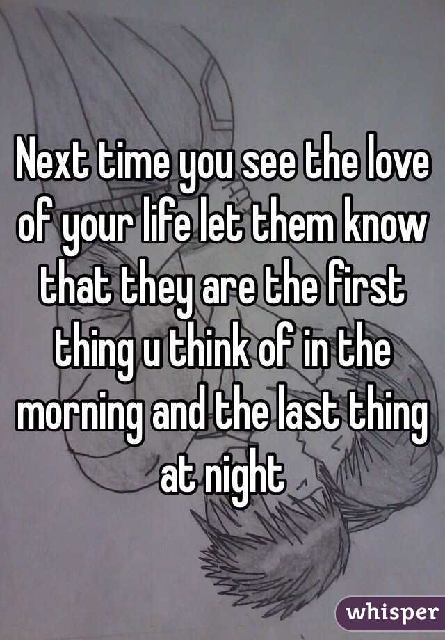 Next time you see the love of your life let them know that they are the first thing u think of in the morning and the last thing at night