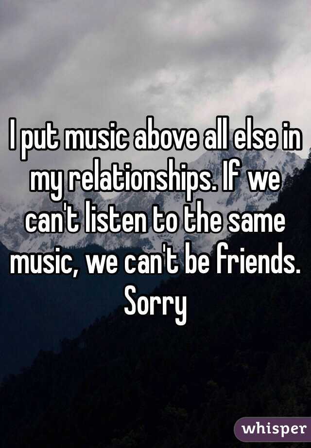 I put music above all else in my relationships. If we can't listen to the same music, we can't be friends. Sorry