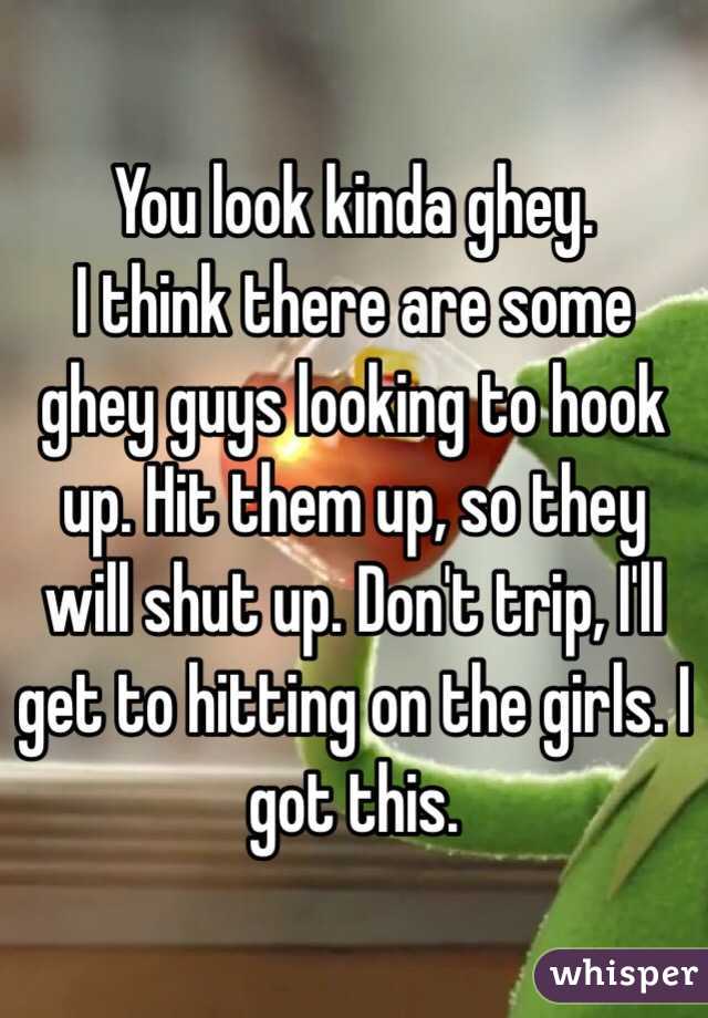 You look kinda ghey.
I think there are some ghey guys looking to hook up. Hit them up, so they will shut up. Don't trip, I'll get to hitting on the girls. I got this.