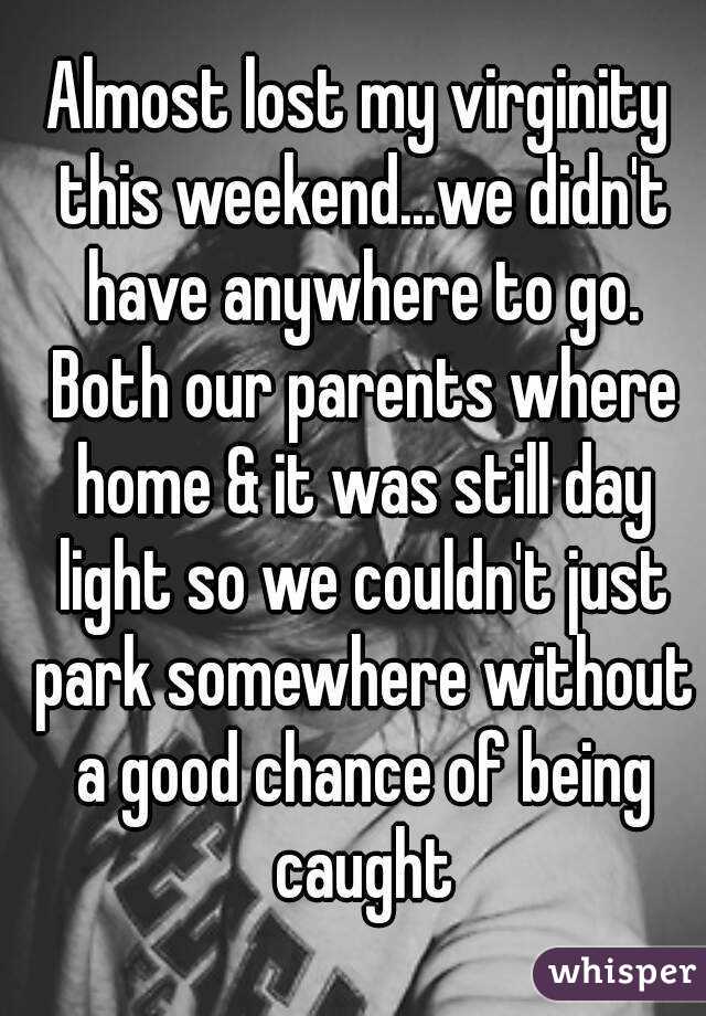 Almost lost my virginity this weekend...we didn't have anywhere to go. Both our parents where home & it was still day light so we couldn't just park somewhere without a good chance of being caught