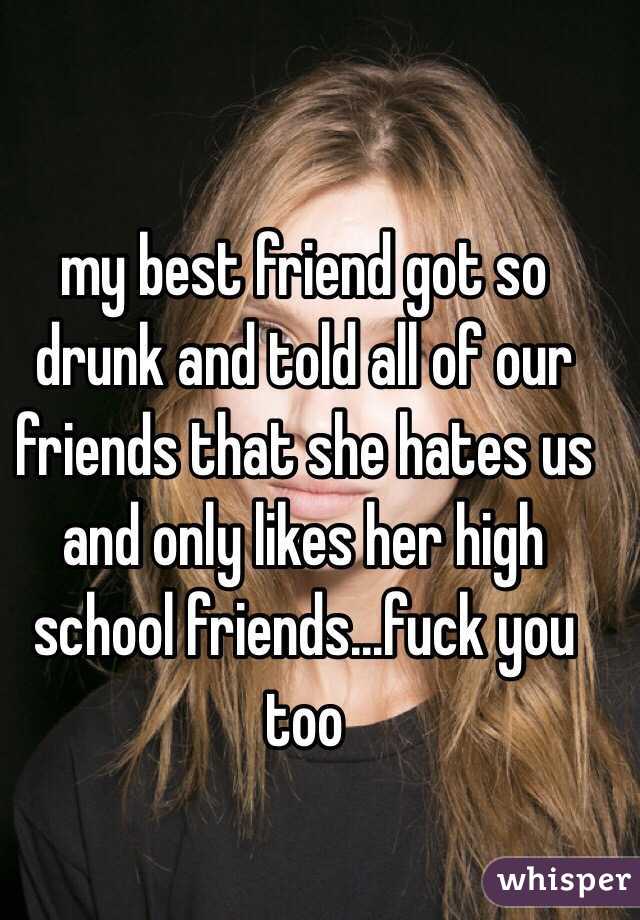 my best friend got so drunk and told all of our friends that she hates us and only likes her high school friends...fuck you too