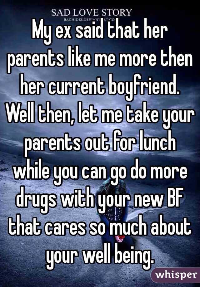 My ex said that her parents like me more then her current boyfriend. Well then, let me take your parents out for lunch  while you can go do more  drugs with your new BF that cares so much about your well being. 