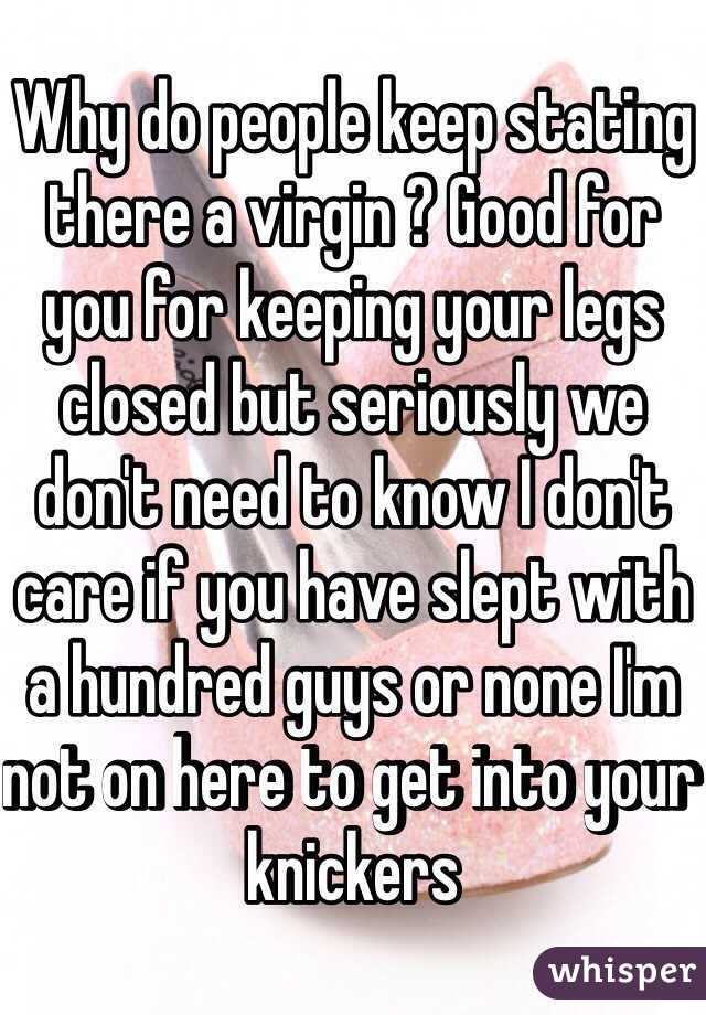 Why do people keep stating there a virgin ? Good for you for keeping your legs closed but seriously we don't need to know I don't care if you have slept with a hundred guys or none I'm not on here to get into your knickers 