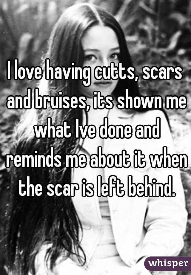 I love having cutts, scars and bruises, its shown me what Ive done and reminds me about it when the scar is left behind.