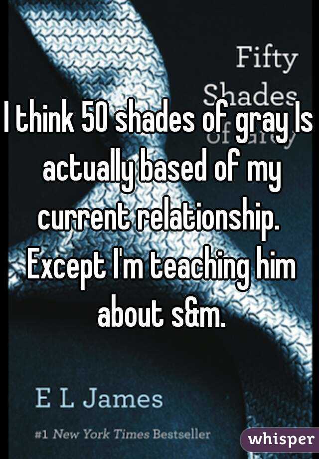 I think 50 shades of gray Is actually based of my current relationship.  Except I'm teaching him about s&m.