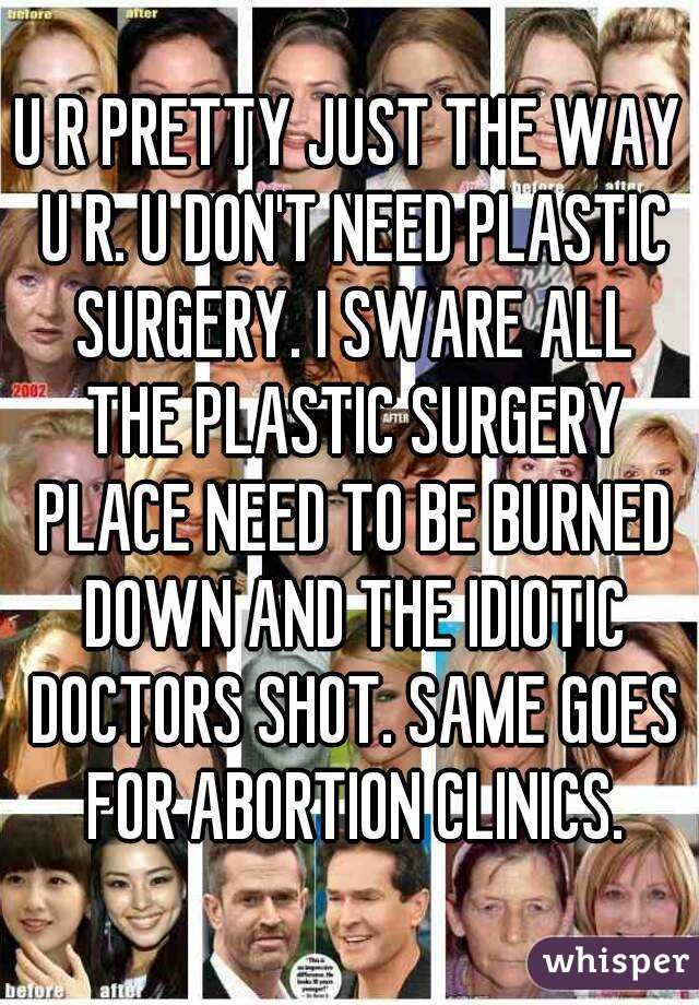 U R PRETTY JUST THE WAY U R. U DON'T NEED PLASTIC SURGERY. I SWARE ALL THE PLASTIC SURGERY PLACE NEED TO BE BURNED DOWN AND THE IDIOTIC DOCTORS SHOT. SAME GOES FOR ABORTION CLINICS.