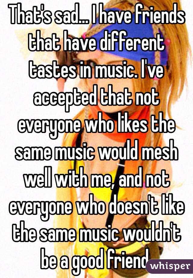 That's sad... I have friends that have different tastes in music. I've accepted that not everyone who likes the same music would mesh well with me, and not everyone who doesn't like the same music wouldn't be a good friend.