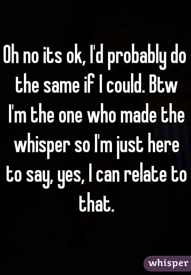 Oh no its ok, I'd probably do the same if I could. Btw I'm the one who made the whisper so I'm just here to say, yes, I can relate to that.