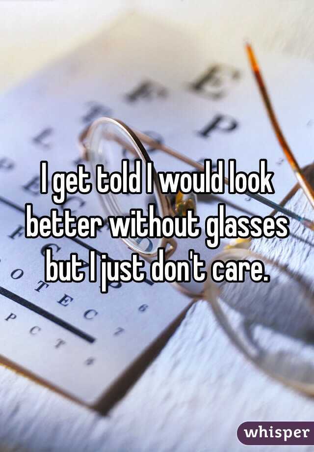 I get told I would look better without glasses but I just don't care. 