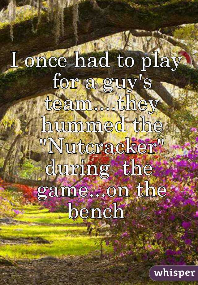 I once had to play  for a guy's team....they hummed the "Nutcracker" during  the  game...on the bench  