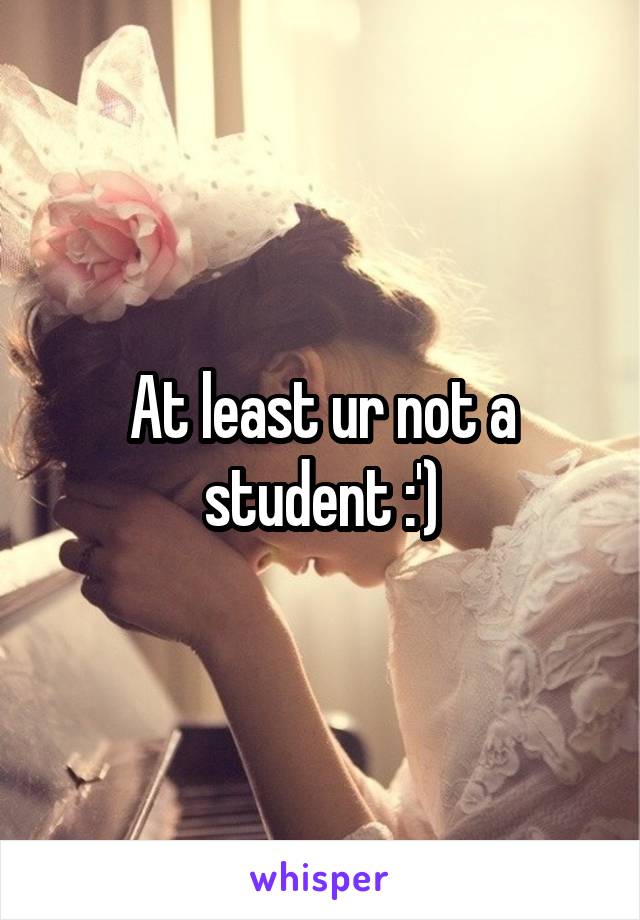 At least ur not a student :')